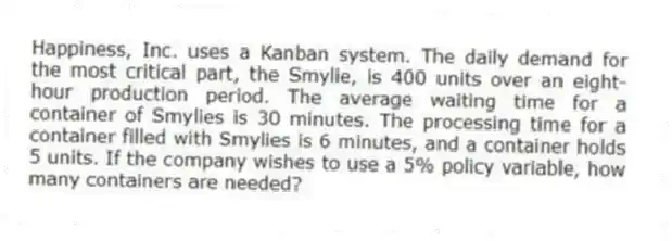 Happiness, Inc. uses a Kanban system. The daily demand for the most critical part, the Smylie, is 400 units over an eight-hour production period. The average waiting time for a container of Smylies is 30 minutes. The processing time for a container filled with Smylies is 6 minutes, and a container holds 5 units. If the company wishes to use a 5% policy variable, how many containers are needed?