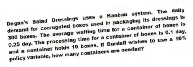 Degan's Salad Dressings uses a Kanban system. The daily demand for corrugated boxes used in packaging its dressings is 300 boxes. The average waiting time for a container of boxes is 0.25 day. The processing time for a container of boxes is 0.1 day, and a container holds 10 boxes. If Burdell wishes to use a 10% policy variable, how many containers are needed?
