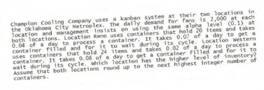 Champion Cooling Company uses a kanban system at their two locations in the Oklahoma City Metroplex. The daily demand for fans is 2,000 at each location and management insists on using the same alpha level (0.1) at both locations. Location Reno uses containers that hold 20 items and takes 0.04 of a day to process a container. It takes 0.07 of a day to get a container filled and for it to wait during its cycle. Location Western uses containers that hold 24 items and takes 0.02 of a day to process a container. It takes 0.08 of a day to get a container filled and for it to wait during its cycle. Which location has the higher level of inventory? Assume that both locations round up to the next highest integer number of containers.