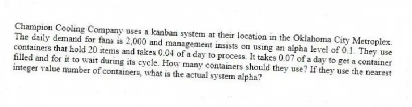 Champion Cooling Company uses a kanban system at their location in the Oklahoma City Metroplex. The daily demand for fans is 2,000 and management insists on using an alpha level of 0.1. They use containers that hold 20 items and takes 0.04 of a day to process. It takes 0.07 of a day to get a container filled and for it to wait during its cycle. How many containers should they use? If they use the nearest integer value number of containers, what is the actual system alpha?