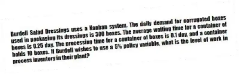 Burdell Salad Dressings uses a Kanban system. The daily demand for corrugated boxes used in packaging its dressings is 300 boxes. The average waiting time for a container of boxes is 0.25 day. The processing time for a container of boxes is 0.1 day, and a container holds 10 boxes. If Burdell wishes to use a 5% policy variable, what is the level of work in process inventory in their plant?