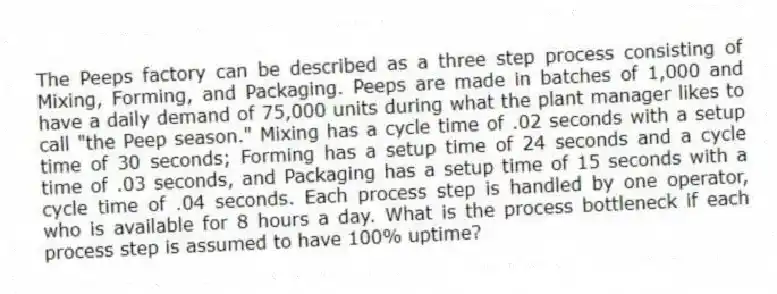 The Peeps factory can be described as a three step process consisting of Mixing, Forming, and Packaging. Peeps are made in batches of 1,000 and have a daily demand of 75,000 units during what the plant manager likes to call "the Peep season." Mixing has a cycle time of .02 seconds with a setup time of 30 seconds; Forming has a setup time of 24 seconds and a cycle time of .03 seconds, and Packaging has a setup time of 15 seconds with a cycle time of .04 seconds. Each process step is handled by one operator, who is available for 8 hours a day. What is the process bottleneck if each process step is assumed to have 100% uptime?