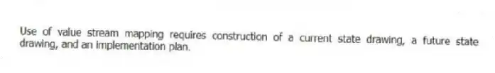 Use of value stream mapping requires construction of a current state drawing, a future state drawing, and an implementation plan.