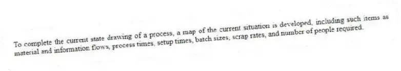 To complete the current state drawing of a process, a map of the current situation is developed, including such items as material and information flows, process times, setup times, batch sizes, scrap rates, and number of people required.