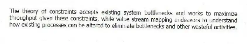 The theory of constraints accepts existing system bottlenecks and works to maximize throughput given these constraints, while value stream mapping endeavors to understand how existing processes can be altered to eliminate bottlenecks and other wasteful activities.