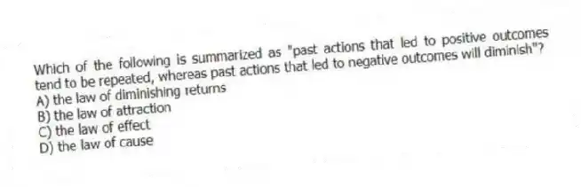 Which of the following is summarized as "past actions that led to positive outcomes tend to be repeated, whereas past actions that led to negative outcomes will diminish"?
A) the law of diminishing returns
B) the law of attraction
C) the law of effect
D) the law of cause