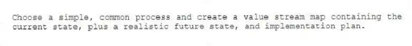 Choose a simple, common process and create a value stream map containing the current state, plus a realistic future state, and implementation plan.