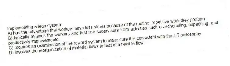 Implementing a lean system:
A) has the advantage that workers have less stress because of the routine, repetitive work they perform.
B) typically relieves the workers and first-line supervisors from activities such as scheduling, expediting, and productivity improvements.
C) requires an examination of the reward system to make sure it is consistent with the JIT philosophy.
D) involves the reorganization of material flows to that of a flexible flow.