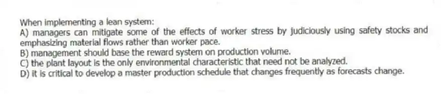When implementing a lean system:
A) managers can mitigate some of the effects of worker stress by judiciously using safety stocks and emphasizing material flows rather than worker pace.
B) management should base the reward system on production volume.
C) the plant layout is the only environmental characteristic that need not be analyzed.
D) it is critical to develop a master production schedule that changes frequently as forecasts change.