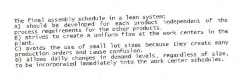 The final assembly schedule in a lean system:
A) should be developed for each product independent of the process requirements for the other products.
B) strives to create a uniform flow at the work centers in the plant.
C) avoids the use of small lot sizes because they create many production orders and cause confusion.
D) allows daily changes in demand levels, regardless of size, to be incorporated immediately into the work center schedules.