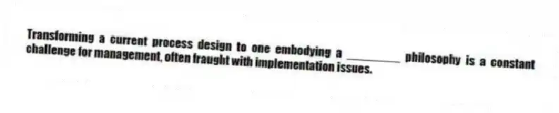 Transforming a current process design to one embodying a ________ philosophy is a constant challenge for management, often fraught with implementation issues.