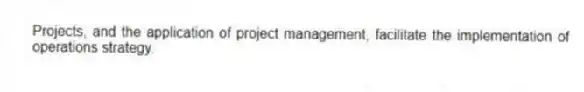 Projects, and the application of project management, facilitate the implementation of operations strategy.