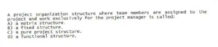 A project organization structure where team members are assigned to the project and work exclusively for the project manager is called:
A) a matrix structure.
B) a fixed structure.
C) a pure project structure.
D) a functional structure.