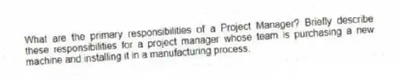 What are the primary responsibilities of a Project Manager? Briefly describe these responsibilities for a project manager whose team is purchasing a new machine and installing it in a manufacturing process.