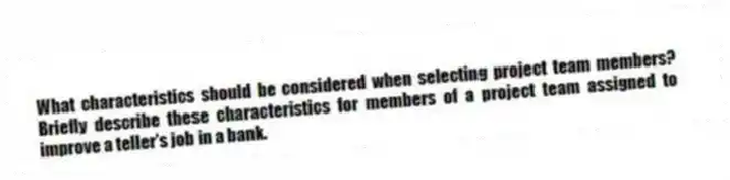 What characteristics should be considered when selecting project team members? Briefly describe these characteristics for members of a project team assigned to improve a teller's job in a bank.