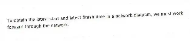 To obtain the latest start and latest finish time in a network diagram, we must work forward through the network.