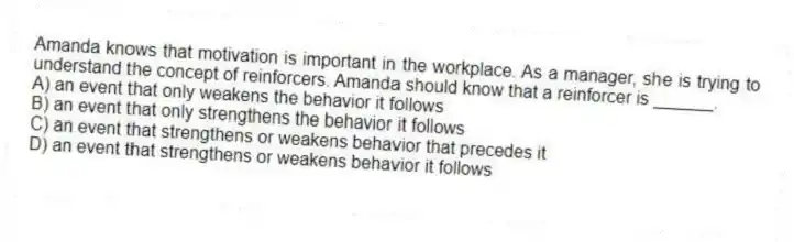 Amanda knows that motivation is important in the workplace. As a manager, she is trying to understand the concept of reinforcers. Amanda should know that a reinforcer is ______.
A) an event that only weakens the behavior it follows
B) an event that only strengthens the behavior it follows
C) an event that strengthens or weakens behavior that precedes it
D) an event that strengthens or weakens behavior it follows