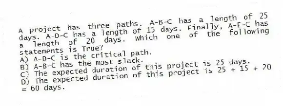 A project has three paths. A-B-C has a length of 25 days. A-D-C has a length of 15 days. Finally, A-E-C has a length of 20 days. Which one of the following statements is True?
A) A-D-C is the critical path.
B) A-B-C has the most slack.
C) The expected duration of this project is 25 days.
D) The expected duration of this project is 25 + 15 + 20 = 60 days.