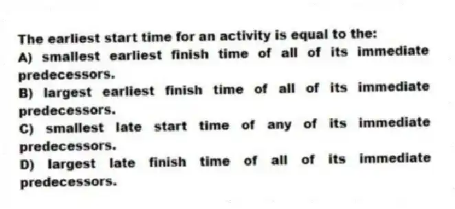 The earliest start time for an activity is equal to the:
A) smallest earliest finish time of all of its immediate predecessors.
B) largest earliest finish time of all of its immediate predecessors.
C) smallest late start time of any of its immediate predecessors.
D) largest late finish time of all of its immediate predecessors.
