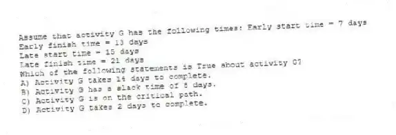 Assume that activity G has the following times: Early start time = 7 days
Early finish time = 13 days
Late start time = 15 days
Late finish time = 21 days
Which of the following statements is True about activity G?
A) Activity G takes 14 days to complete.
B) Activity G has a slack time of 8 days.
C) Activity G is on the critical path.
D) Activity G takes 2 days to complete.