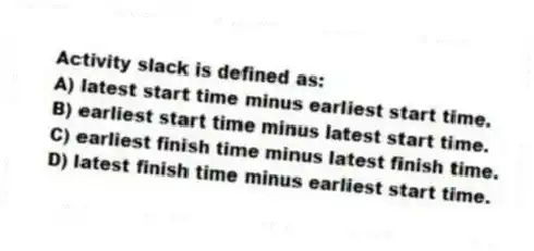 Activity slack is defined as:
A) latest start time minus earliest start time.
B) earliest start time minus latest start time.
C) earliest finish time minus latest finish time.
D) latest finish time minus earliest start time.