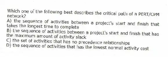 Which one of the following best describes the critical path of a PERT/CPM network?
A) the sequence of activities between a project's start and finish that takes the longest time to complete
B) the sequence of activities between a project's start and finish that has the maximum amount of activity slack
C) the set of activities that has no precedence relationships
D) the sequence of activities that has the lowest normal activity cost