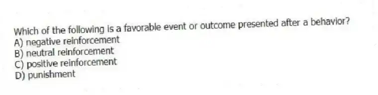 Which of the following is a favorable event or outcome presented after a behavior?
A) negative reinforcement
B) neutral reinforcement
C) positive reinforcement
D) punishment