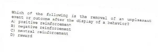 Which of the following is the removal of an unpleasant event or outcome after the display of a behavior?
A) positive reinforcement
B) negative reinforcement
C) neutral reinforcement
D) reward
