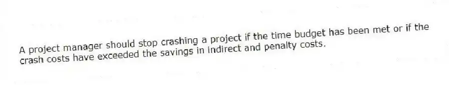 A project manager should stop crashing a project if the time budget has been met or if the crash costs have exceeded the savings in indirect and penalty costs.