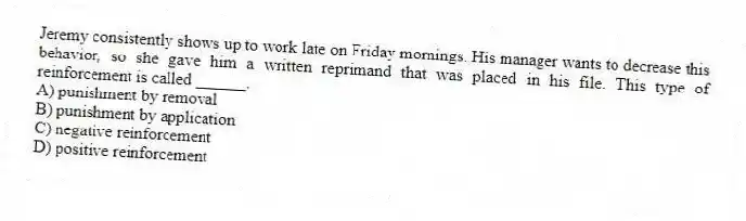 Jeremy consistently shows up to work late on Friday mornings. His manager wants to decrease this behavior, so she gave him a written reprimand that was placed in his file. This type of reinforcement is called ______.
A) punishment by removal
B) punishment by application
C) negative reinforcement
D) positive reinforcement