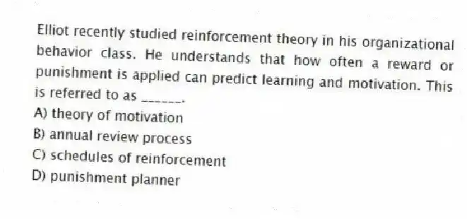 Elliot recently studied reinforcement theory in his organizational behavior class. He understands that how often a reward or punishment is applied can predict learning and motivation. This is referred to as ______.
A) theory of motivation
B) annual review process
C) schedules of reinforcement
D) punishment planner