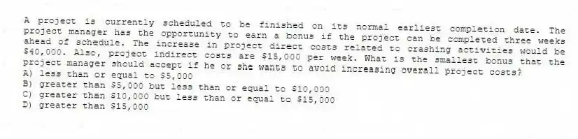 A project is currently scheduled to be finished on its normal earliest completion date. The project manager has the opportunity to earn a bonus if the project can be completed three weeks ahead of schedule. The increase in project direct costs related to crashing activities would be $40,000. Also, project indirect costs are $15,000 per week. What is the smallest bonus that the project manager should accept if he or she wants to avoid increasing overall project costs?
A) less than or equal to $5,000
B) greater than $5,000 but less than or equal to $10,000
C) greater than $10,000 but less than or equal to $15,000
D) greater than $15,000
