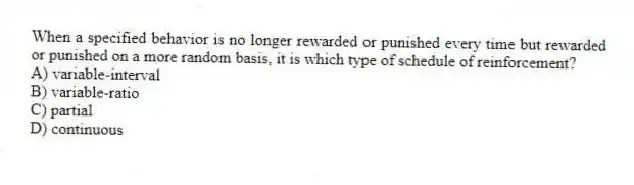 When a specified behavior is no longer rewarded or punished every time but rewarded or punished on a more random basis, it is which type of schedule of reinforcement?
A) variable-interval
B) variable-ratio
C) partial
D) continuous
