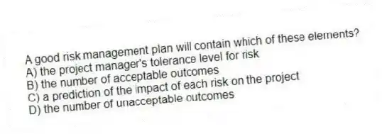 A good risk management plan will contain which of these elements?
A) the project manager's tolerance level for risk
B) the number of acceptable outcomes
C) a prediction of the impact of each risk on the project
D) the number of unacceptable outcomes