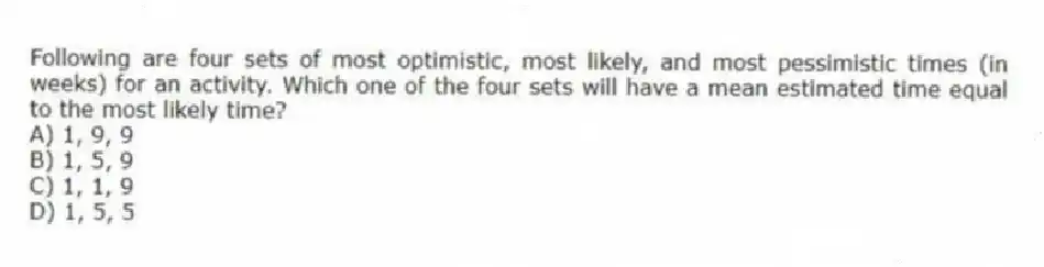 Following are four sets of most optimistic, most likely, and most pessimistic times (in weeks) for an activity. Which one of the four sets will have a mean estimated time equal to the most likely time?
A) 1, 9, 9
B) 1, 5, 9
C) 1, 1, 9
D) 1, 5, 5
