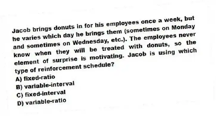 Jacob brings donuts in for his employees once a week, but he varies which day he brings them (sometimes on Monday and sometimes on Wednesday, etc.). The employees never know when they will be treated with donuts, so the element of surprise is motivating. Jacob is using which type of reinforcement schedule?
A) fixed-ratio
B) variable-interval
C) fixed-interval
D) variable-ratio