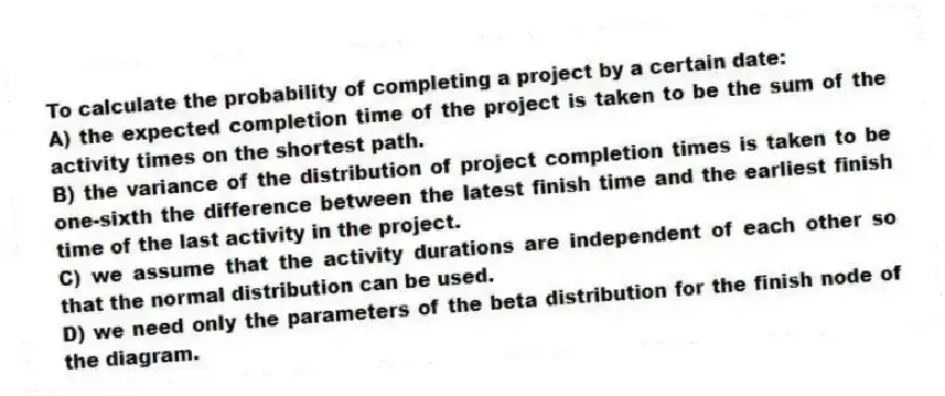 To calculate the probability of completing a project by a certain date:
A) the expected completion time of the project is taken to be the sum of the activity times on the shortest path.
B) the variance of the distribution of project completion times is taken to be one-sixth the difference between the latest finish time and the earliest finish time of the last activity in the project.
C) we assume that the activity durations are independent of each other so that the normal distribution can be used.
D) we need only the parameters of the beta distribution for the finish node of the diagram.