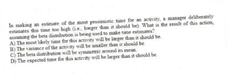 In making an estimate of the most pessimistic time for an activity, a manager deliberately estimates this time too high (i.e., longer than it should be). What is the result of this action, assuming the beta distribution is being used to make time estimates?
A) The most likely time for this activity will be larger than it should be.
B) The variance of the activity will be smaller than it should be.
C) The beta distribution will be symmetric around its mean.
D) The expected time for this activity will be larger than it should be.