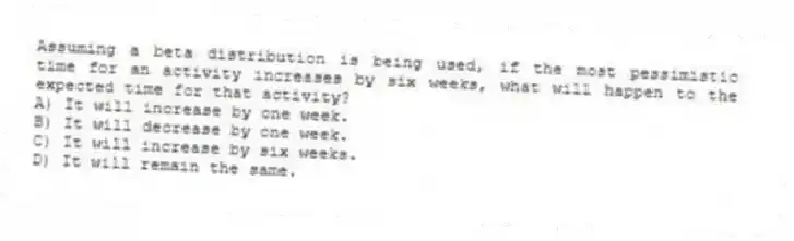 Assuming a beta distribution is being used, if the most pessimistic time for an activity increases by six weeks, what will happen to the expected time for that activity?
A) It will increase by one week.
B) It will decrease by one week.
C) It will increase by six weeks.
D) It will remain the same.