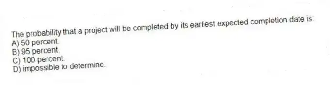 The probability that a project will be completed by its earliest expected completion date is:
A) 50 percent.
B) 95 percent.
C) 100 percent.
D) impossible to determine.