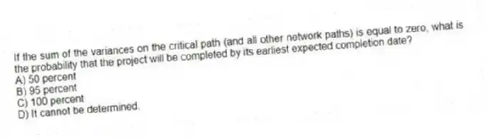 If the sum of the variances on the critical path (and all other network paths) is equal to zero, what is the probability that the project will be completed by its earliest expected completion date?
A) 50 percent
B) 95 percent
C) 100 percent
D) It cannot be determined.