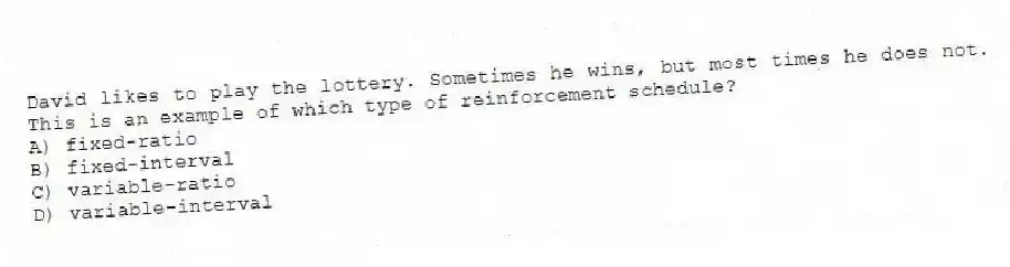 David likes to play the lottery. Sometimes he wins, but most times he does not. This is an example of which type of reinforcement schedule?
A) fixed-ratio
B) fixed-interval
C) variable-ratio
D) variable-interval