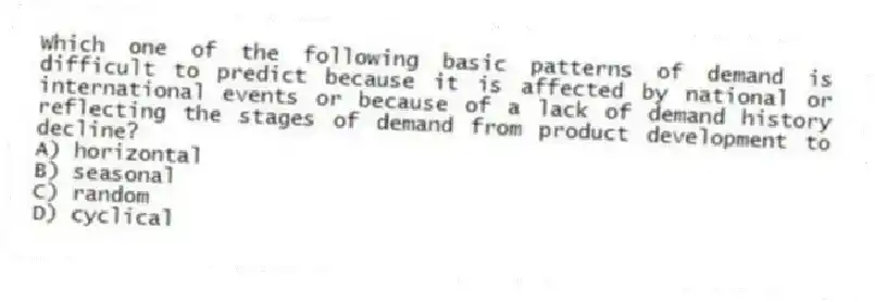 Which one of the following basic patterns of demand is difficult to predict because it is affected by national or international events or because of a lack of demand history reflecting the stages of demand from product development to decline?
A) horizontal
B) seasonal
C) random
D) cyclical