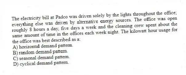 The electricity bill at Padco was driven solely by the lights throughout the office; everything else was driven by alternative energy sources. The office was open roughly 8 hours a day, five days a week and the cleaning crew spent about the same amount of time in the offices each week night. The kilowatt hour usage for the office was best described as a:
A) horizontal demand pattern.
B) random demand pattern.
C) seasonal demand pattern.
D) cyclical demand pattern.