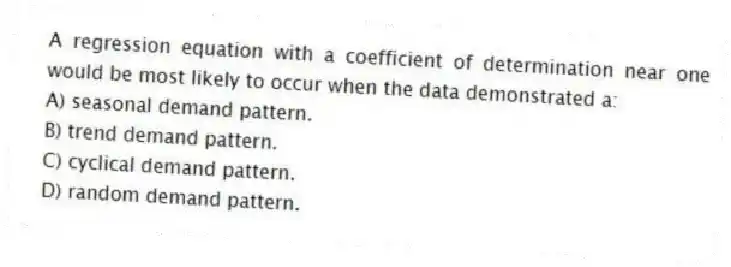 A regression equation with a coefficient of determination near one would be most likely to occur when the data demonstrated a:
A) seasonal demand pattern.
B) trend demand pattern.
C) cyclical demand pattern.
D) random demand pattern.
