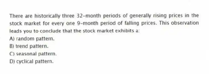 There are historically three 32-month periods of generally rising prices in the stock market for every one 9-month period of falling prices. This observation leads you to conclude that the stock market exhibits a:
A) random pattern.
B) trend pattern.
C) seasonal pattern.
D) cyclical pattern.