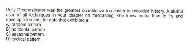 Polly Prognosticator was the greatest quantitative forecaster in recorded history. A skillful user of all techniques in your chapter on forecasting, she knew better than to try and develop a forecast for data that exhibited a:
A) random pattern.
B) horizontal pattern.
C) seasonal pattern.
D) cyclical pattern.