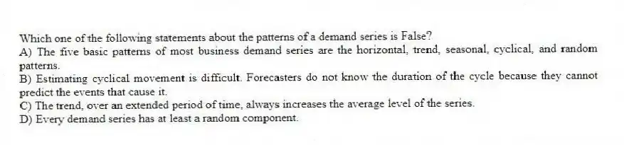 Which one of the following statements about the patterns of a demand series is False?
A) The five basic patterns of most business demand series are the horizontal, trend, seasonal, cyclical, and random patterns.
B) Estimating cyclical movement is difficult. Forecasters do not know the duration of the cycle because they cannot predict the events that cause it.
C) The trend, over an extended period of time, always increases the average level of the series.
D) Every demand series has at least a random component.