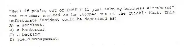 "Well if you're out of Duff I'll just take my business elsewhere!" the customer shouted as he stomped out of the Quickie Mart. This unfortunate incident could be described as:
A) a stockout.
B) a backorder.
C) a backlog.
D) yield management.
