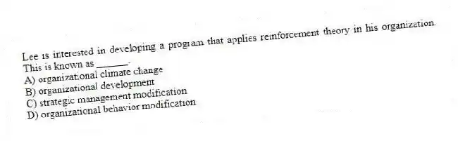 Lee is interested in developing a program that applies reinforcement theory in his organization. This is known as ______.
A) organizational climate change
B) organizational development
C) strategic management modification
D) organizational behavior modification